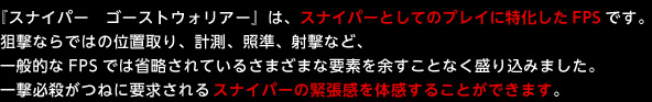 『スナイパー　ゴーストウォリアー』は、スナイパーとしてのプレイに特化したFPSです。狙撃ならではの位置取り、計測、照準、射撃など、一般的なFPSでは省略されているさまざまな要素を余すことなく盛り込みました。一撃必殺がつねに要求されるスナイパーの緊張感を体感することができます。