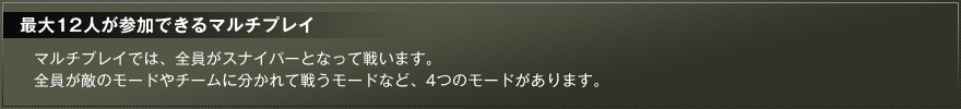最大１２人が参加できるマルチプレイ マルチプレイでは、全員がスナイパーとなって戦います。全員が敵のモードやチームに分かれて戦うモードなど、4つのモードがあります。